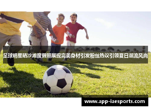 足球明星晒沙滩度假照展现完美身材引发粉丝热议引领夏日潮流风尚