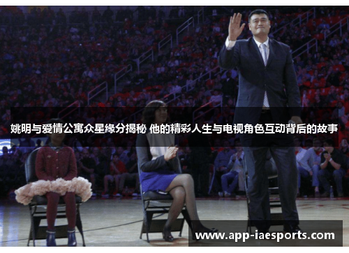 姚明与爱情公寓众星缘分揭秘 他的精彩人生与电视角色互动背后的故事