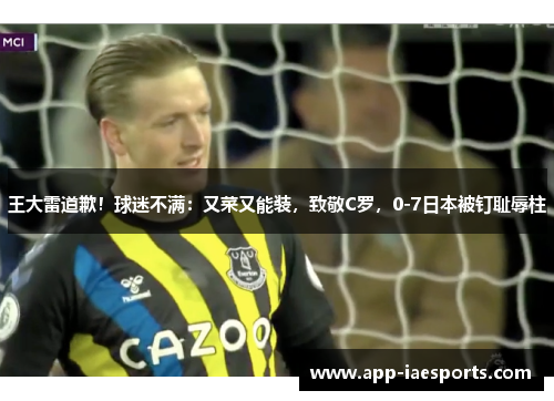 王大雷道歉！球迷不满：又菜又能装，致敬C罗，0-7日本被钉耻辱柱